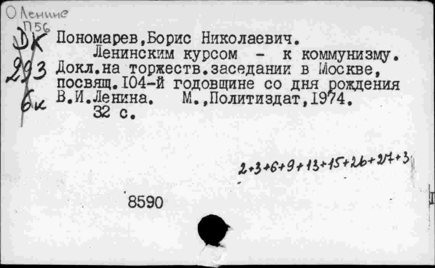 ﻿О КсмииС?
•Г! 50>
И Пономарев.Борис Николаевич.
Т- Ленинским курсом - к коммунизму.
Докл.на торжеств.заседании в Москве, посвящ.104-й годовщине со дня рождения
Г. В.И.Ленина.	М.»Политиздат,1974.
32 с.
^р^И^*#**^**^
'8590